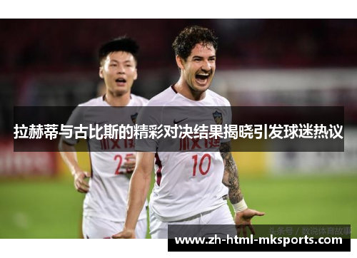 拉赫蒂与古比斯的精彩对决结果揭晓引发球迷热议