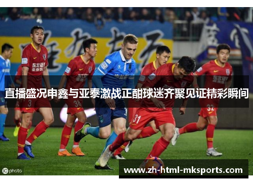 直播盛况申鑫与亚泰激战正酣球迷齐聚见证精彩瞬间